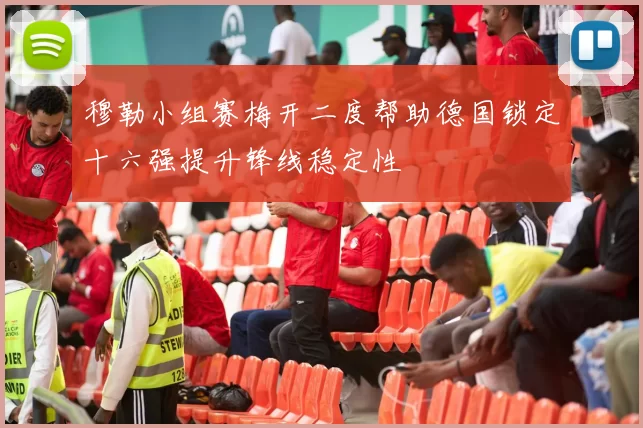 穆勒小组赛梅开二度帮助德国锁定十六强提升锋线稳定性