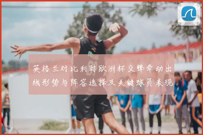 英格兰对比利时欧洲杯交锋牵动出线形势与阵容选择及关键球员表现观察
