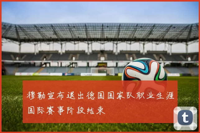 穆勒宣布退出德国国家队职业生涯国际赛事阶段结束
