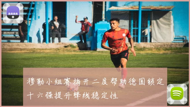 穆勒小组赛梅开二度帮助德国锁定十六强提升锋线稳定性