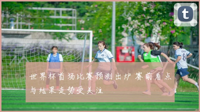 世界杯首场比赛预测出炉 赛前看点与结果走势受关注