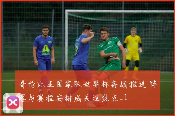 哥伦比亚国家队世界杯备战推进 阵容与赛程安排成关注焦点_1