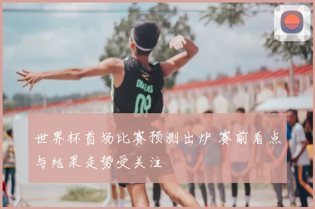 世界杯首场比赛预测出炉 赛前看点与结果走势受关注