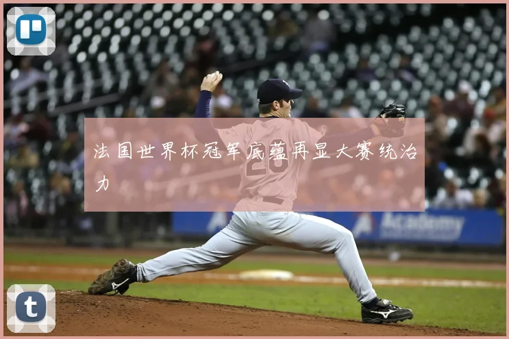 法国世界杯冠军底蕴再显大赛统治力