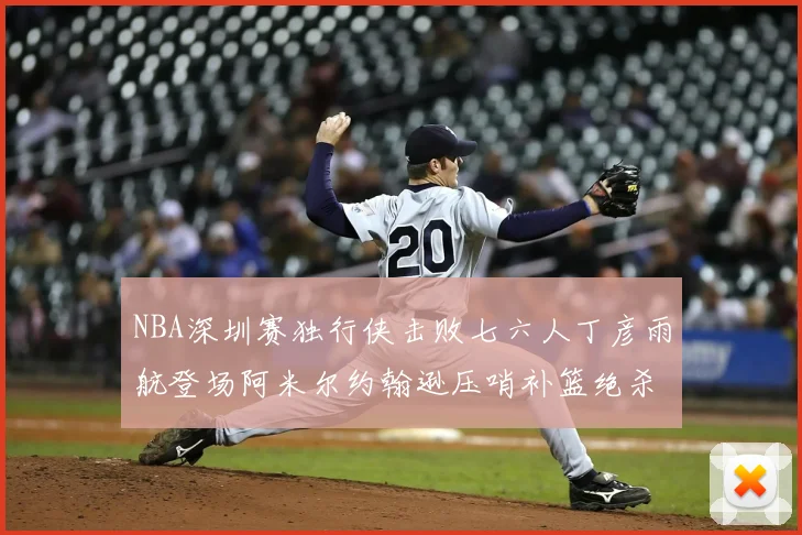 NBA深圳赛独行侠击败七六人丁彦雨航登场阿米尔约翰逊压哨补篮绝杀