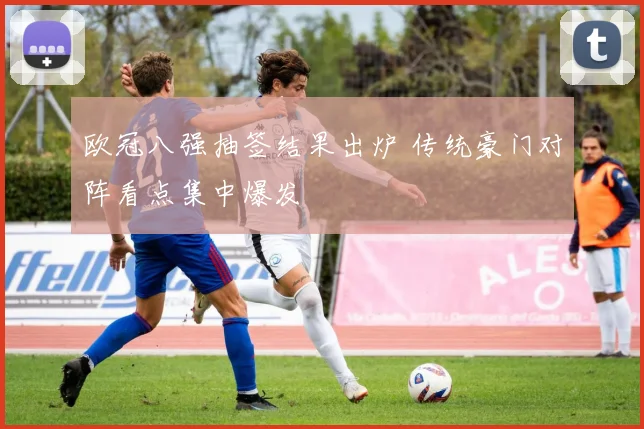 欧冠八强抽签结果出炉 传统豪门对阵看点集中爆发