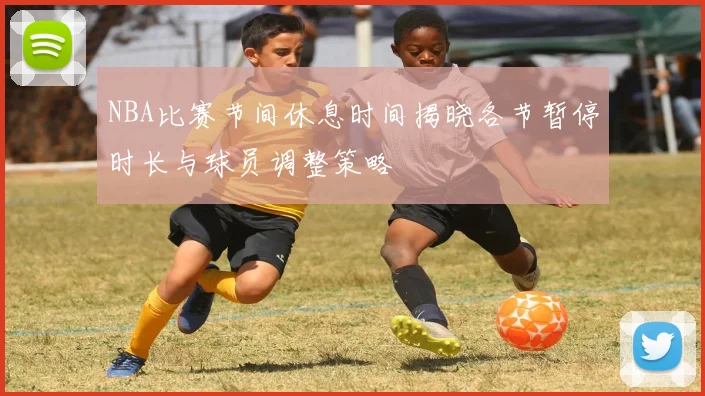 NBA比赛节间休息时间揭晓各节暂停时长与球员调整策略