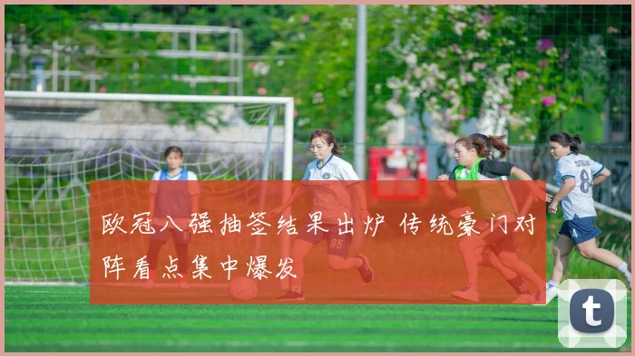 欧冠八强抽签结果出炉 传统豪门对阵看点集中爆发