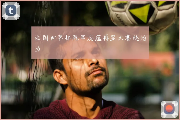 法国世界杯冠军底蕴再显大赛统治力