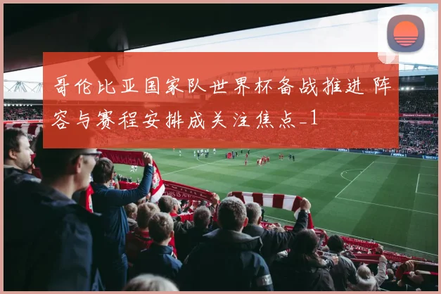 哥伦比亚国家队世界杯备战推进 阵容与赛程安排成关注焦点_1