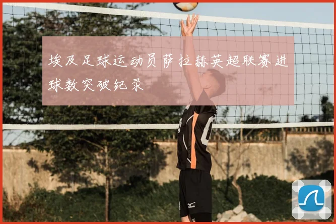 埃及足球运动员萨拉赫英超联赛进球数突破纪录